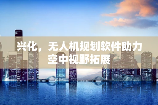 兴化，无人机规划软件助力空中视野拓展