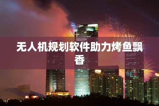 无人机规划软件助力烤鱼飘香