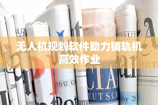 无人机规划软件助力铺轨机高效作业