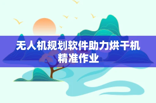 无人机规划软件助力烘干机精准作业
