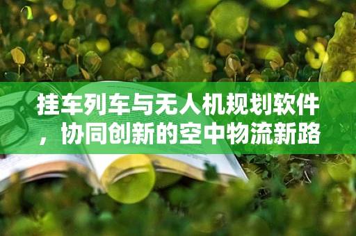 挂车列车与无人机规划软件，协同创新的空中物流新路径