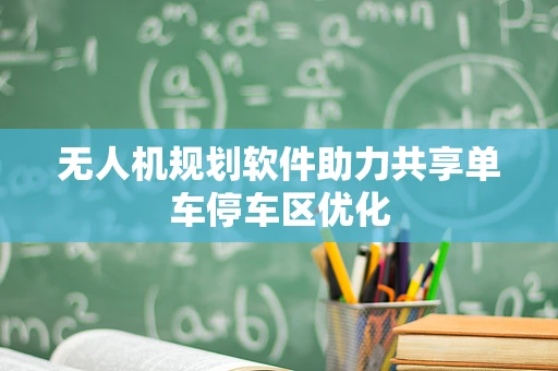无人机规划软件助力共享单车停车区优化