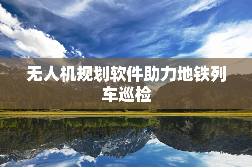 无人机规划软件助力地铁列车巡检