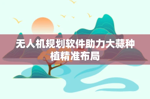 无人机规划软件助力大蒜种植精准布局