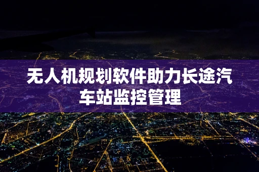 无人机规划软件助力长途汽车站监控管理