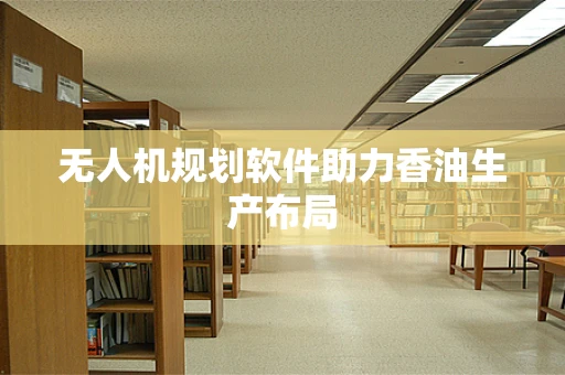 无人机规划软件助力香油生产布局