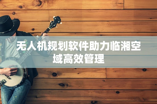 无人机规划软件助力临湘空域高效管理