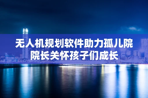 无人机规划软件助力孤儿院院长关怀孩子们成长