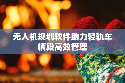 无人机规划软件助力轻轨车辆段高效管理