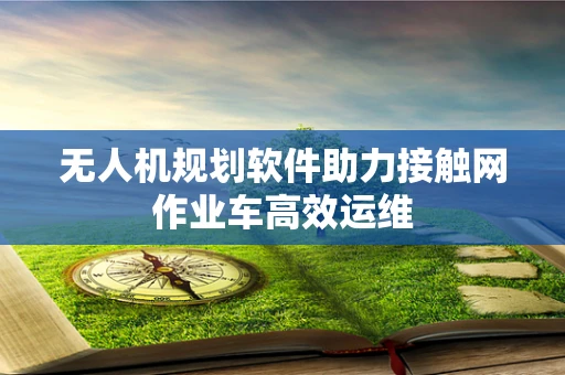 无人机规划软件助力接触网作业车高效运维