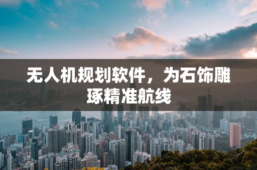 无人机规划软件，为石饰雕琢精准航线