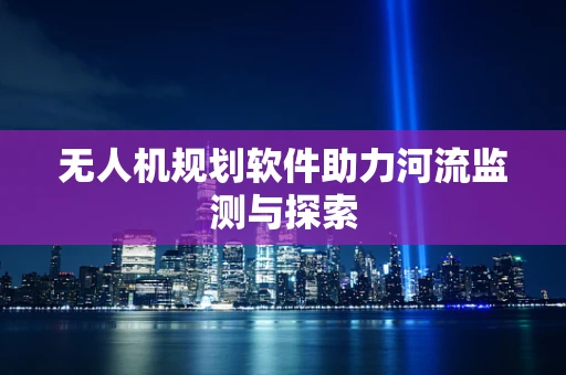 无人机规划软件助力河流监测与探索