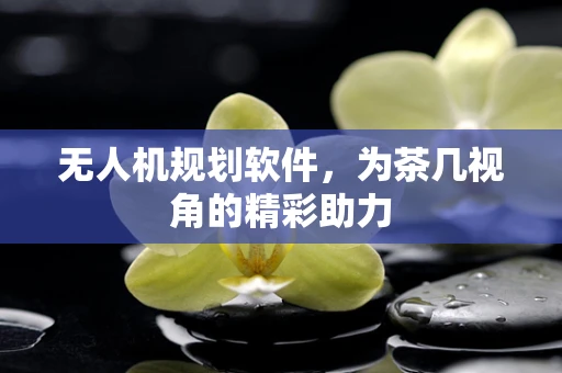 无人机规划软件，为茶几视角的精彩助力