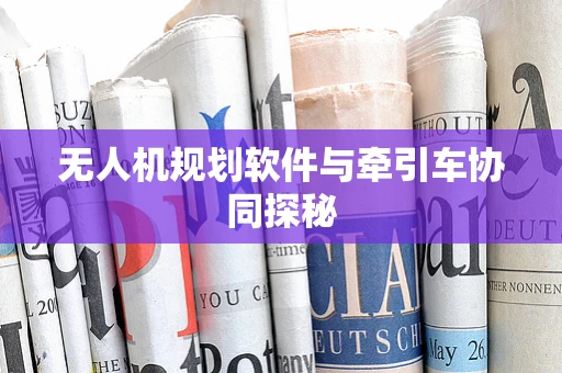 无人机规划软件与牵引车协同探秘