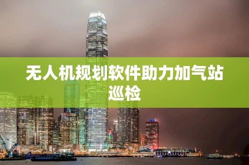 无人机规划软件助力加气站巡检