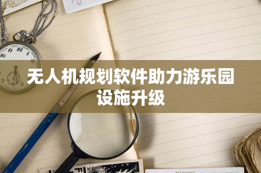 无人机规划软件助力游乐园设施升级
