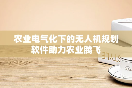 农业电气化下的无人机规划软件助力农业腾飞