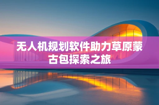无人机规划软件助力草原蒙古包探索之旅
