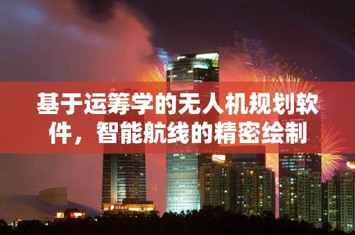 基于运筹学的无人机规划软件，智能航线的精密绘制