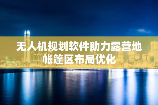 无人机规划软件助力露营地帐篷区布局优化