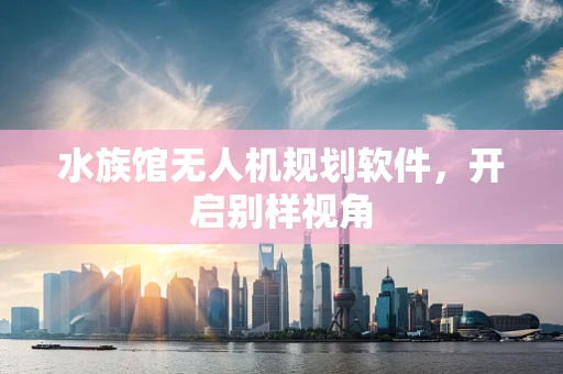 水族馆无人机规划软件，开启别样视角
