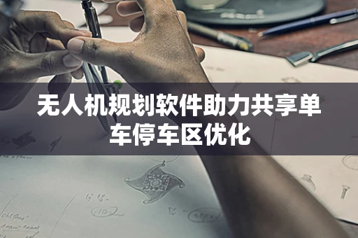 无人机规划软件助力共享单车停车区优化