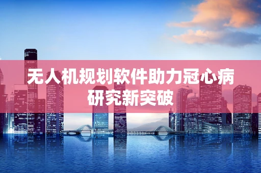 无人机规划软件助力冠心病研究新突破