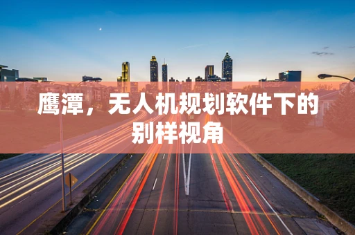 鹰潭，无人机规划软件下的别样视角