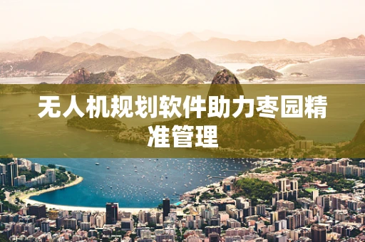 无人机规划软件助力枣园精准管理