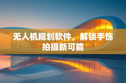 无人机规划软件，解锁手饰拍摄新可能