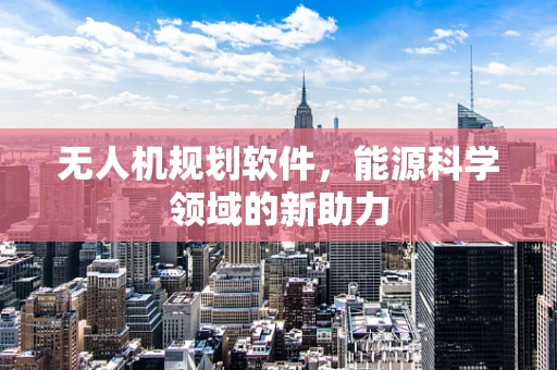 无人机规划软件，能源科学领域的新助力