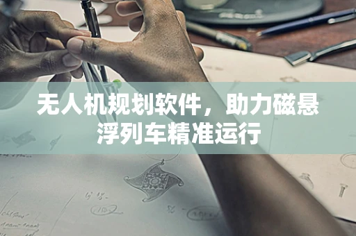 无人机规划软件，助力磁悬浮列车精准运行