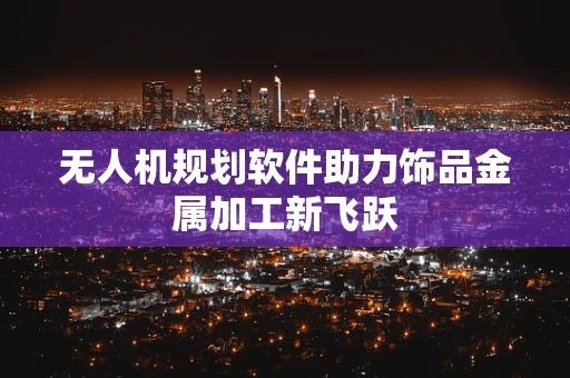 无人机规划软件助力饰品金属加工新飞跃