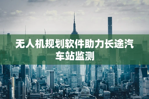 无人机规划软件助力长途汽车站监测