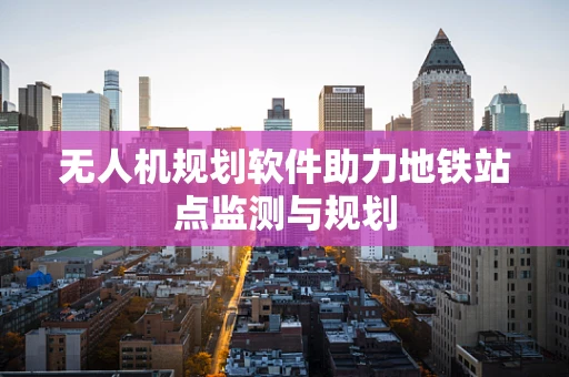 无人机规划软件助力地铁站点监测与规划