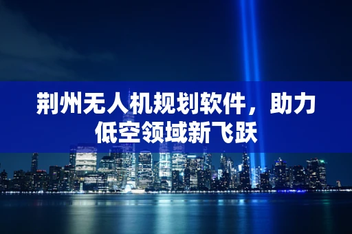 荆州无人机规划软件，助力低空领域新飞跃
