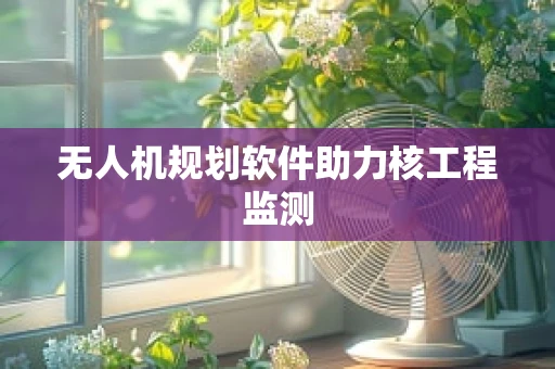 无人机规划软件助力核工程监测