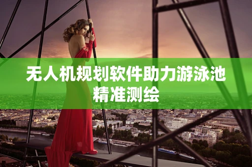 无人机规划软件助力游泳池精准测绘