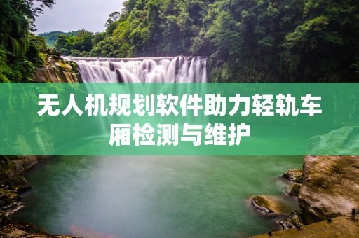 无人机规划软件助力轻轨车厢检测与维护