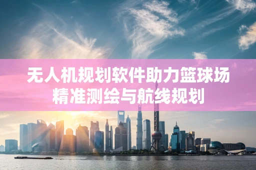 无人机规划软件助力篮球场精准测绘与航线规划