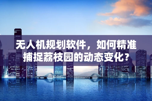 无人机规划软件，如何精准捕捉荔枝园的动态变化？