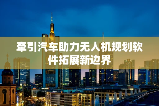 牵引汽车助力无人机规划软件拓展新边界