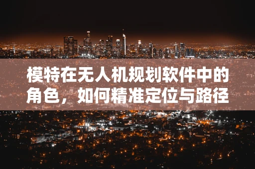 模特在无人机规划软件中的角色，如何精准定位与路径规划的完美结合？
