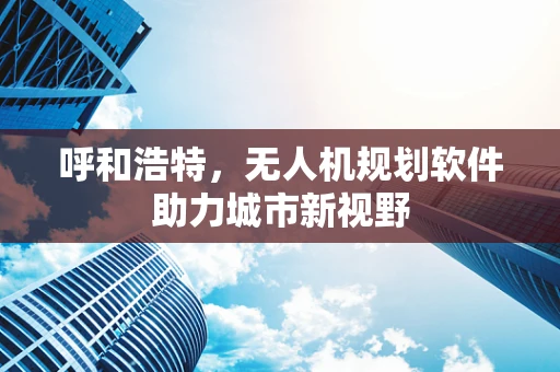 呼和浩特，无人机规划软件助力城市新视野