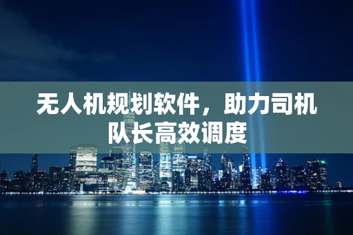 无人机规划软件，助力司机队长高效调度