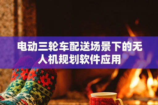 电动三轮车配送场景下的无人机规划软件应用