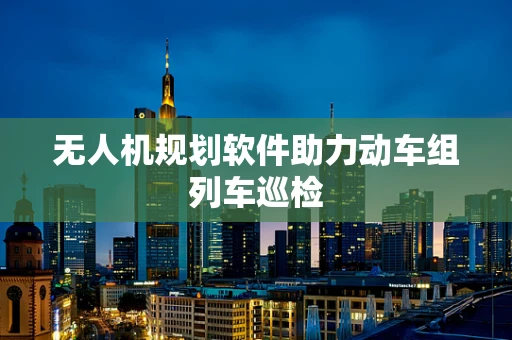 无人机规划软件助力动车组列车巡检