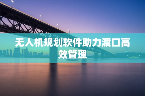 无人机规划软件助力渡口高效管理