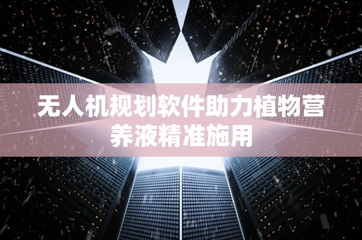 无人机规划软件助力植物营养液精准施用