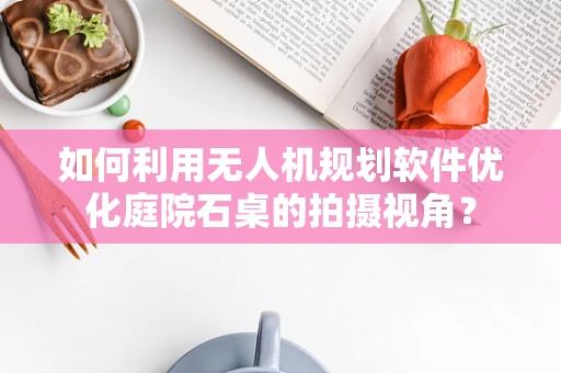 如何利用无人机规划软件优化庭院石桌的拍摄视角？
